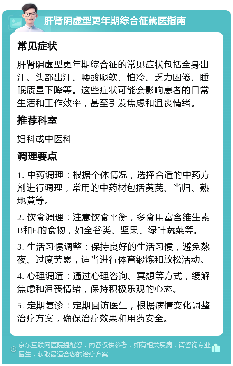 肝肾阴虚型更年期综合征就医指南 常见症状 肝肾阴虚型更年期综合征的常见症状包括全身出汗、头部出汗、腰酸腿软、怕冷、乏力困倦、睡眠质量下降等。这些症状可能会影响患者的日常生活和工作效率，甚至引发焦虑和沮丧情绪。 推荐科室 妇科或中医科 调理要点 1. 中药调理：根据个体情况，选择合适的中药方剂进行调理，常用的中药材包括黄芪、当归、熟地黄等。 2. 饮食调理：注意饮食平衡，多食用富含维生素B和E的食物，如全谷类、坚果、绿叶蔬菜等。 3. 生活习惯调整：保持良好的生活习惯，避免熬夜、过度劳累，适当进行体育锻炼和放松活动。 4. 心理调适：通过心理咨询、冥想等方式，缓解焦虑和沮丧情绪，保持积极乐观的心态。 5. 定期复诊：定期回访医生，根据病情变化调整治疗方案，确保治疗效果和用药安全。