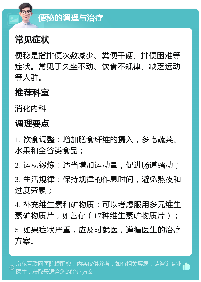 便秘的调理与治疗 常见症状 便秘是指排便次数减少、粪便干硬、排便困难等症状。常见于久坐不动、饮食不规律、缺乏运动等人群。 推荐科室 消化内科 调理要点 1. 饮食调整：增加膳食纤维的摄入，多吃蔬菜、水果和全谷类食品； 2. 运动锻炼：适当增加运动量，促进肠道蠕动； 3. 生活规律：保持规律的作息时间，避免熬夜和过度劳累； 4. 补充维生素和矿物质：可以考虑服用多元维生素矿物质片，如善存（17种维生素矿物质片）； 5. 如果症状严重，应及时就医，遵循医生的治疗方案。