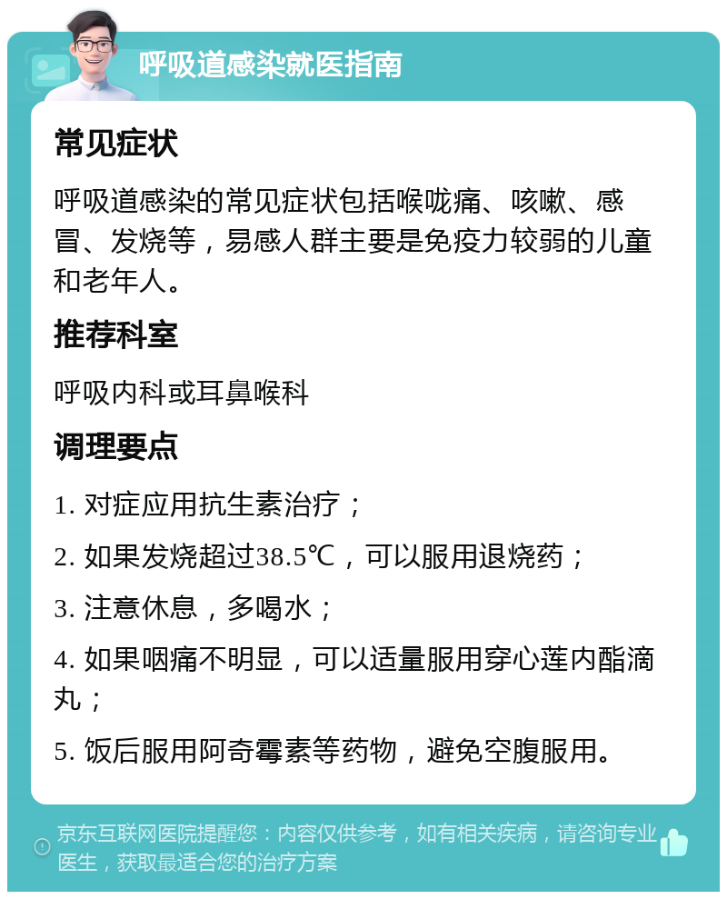 呼吸道感染就医指南 常见症状 呼吸道感染的常见症状包括喉咙痛、咳嗽、感冒、发烧等，易感人群主要是免疫力较弱的儿童和老年人。 推荐科室 呼吸内科或耳鼻喉科 调理要点 1. 对症应用抗生素治疗； 2. 如果发烧超过38.5℃，可以服用退烧药； 3. 注意休息，多喝水； 4. 如果咽痛不明显，可以适量服用穿心莲内酯滴丸； 5. 饭后服用阿奇霉素等药物，避免空腹服用。