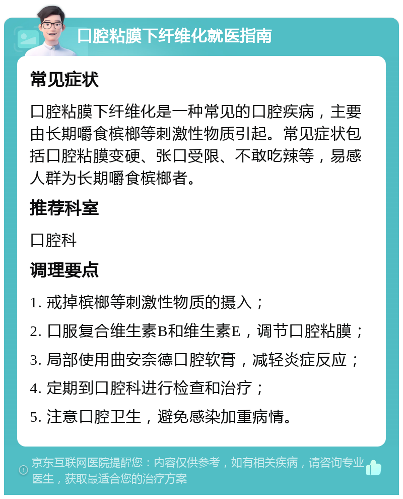 口腔粘膜下纤维化就医指南 常见症状 口腔粘膜下纤维化是一种常见的口腔疾病，主要由长期嚼食槟榔等刺激性物质引起。常见症状包括口腔粘膜变硬、张口受限、不敢吃辣等，易感人群为长期嚼食槟榔者。 推荐科室 口腔科 调理要点 1. 戒掉槟榔等刺激性物质的摄入； 2. 口服复合维生素B和维生素E，调节口腔粘膜； 3. 局部使用曲安奈德口腔软膏，减轻炎症反应； 4. 定期到口腔科进行检查和治疗； 5. 注意口腔卫生，避免感染加重病情。