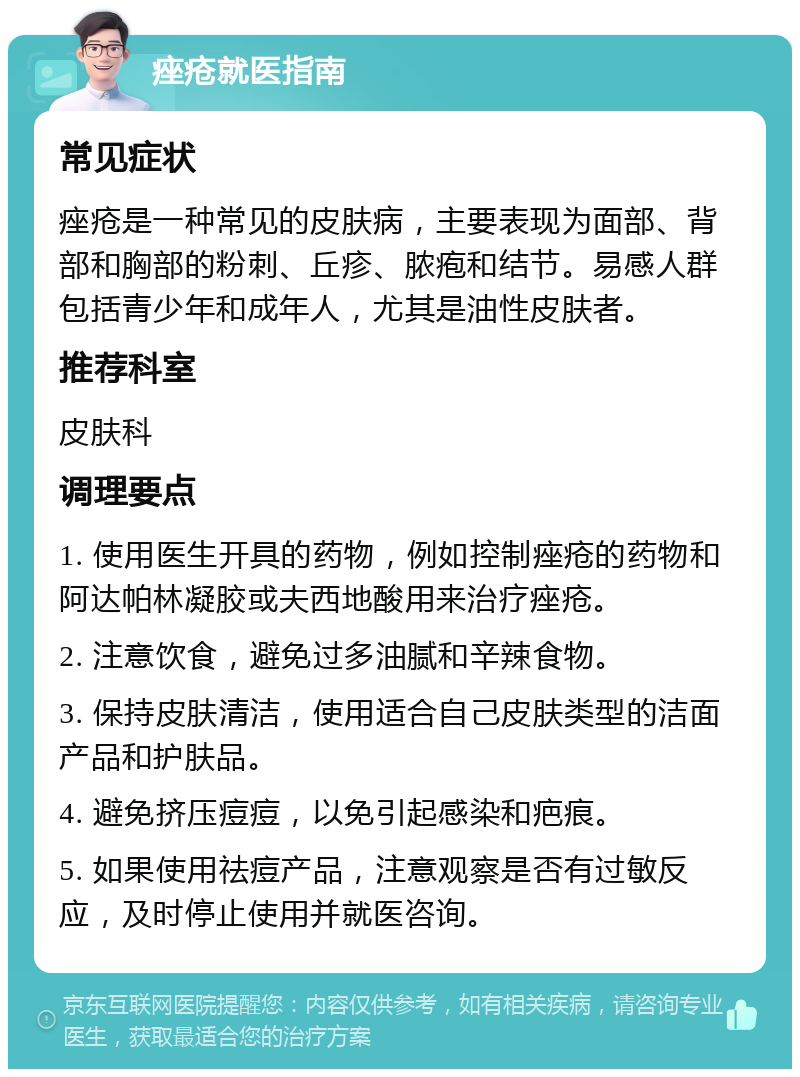 痤疮就医指南 常见症状 痤疮是一种常见的皮肤病，主要表现为面部、背部和胸部的粉刺、丘疹、脓疱和结节。易感人群包括青少年和成年人，尤其是油性皮肤者。 推荐科室 皮肤科 调理要点 1. 使用医生开具的药物，例如控制痤疮的药物和阿达帕林凝胶或夫西地酸用来治疗痤疮。 2. 注意饮食，避免过多油腻和辛辣食物。 3. 保持皮肤清洁，使用适合自己皮肤类型的洁面产品和护肤品。 4. 避免挤压痘痘，以免引起感染和疤痕。 5. 如果使用祛痘产品，注意观察是否有过敏反应，及时停止使用并就医咨询。