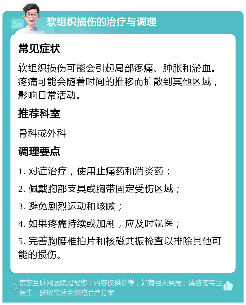 软组织损伤的治疗与调理 常见症状 软组织损伤可能会引起局部疼痛、肿胀和淤血。疼痛可能会随着时间的推移而扩散到其他区域，影响日常活动。 推荐科室 骨科或外科 调理要点 1. 对症治疗，使用止痛药和消炎药； 2. 佩戴胸部支具或胸带固定受伤区域； 3. 避免剧烈运动和咳嗽； 4. 如果疼痛持续或加剧，应及时就医； 5. 完善胸腰椎拍片和核磁共振检查以排除其他可能的损伤。