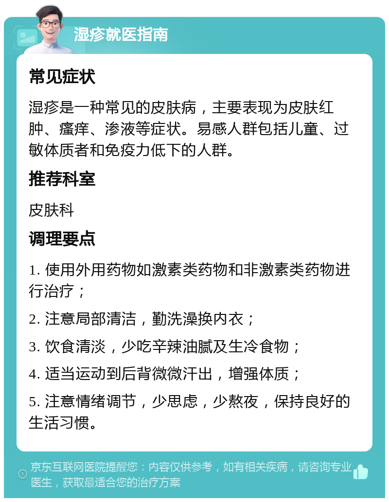 湿疹就医指南 常见症状 湿疹是一种常见的皮肤病，主要表现为皮肤红肿、瘙痒、渗液等症状。易感人群包括儿童、过敏体质者和免疫力低下的人群。 推荐科室 皮肤科 调理要点 1. 使用外用药物如激素类药物和非激素类药物进行治疗； 2. 注意局部清洁，勤洗澡换内衣； 3. 饮食清淡，少吃辛辣油腻及生冷食物； 4. 适当运动到后背微微汗出，增强体质； 5. 注意情绪调节，少思虑，少熬夜，保持良好的生活习惯。