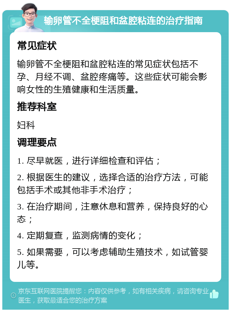 输卵管不全梗阻和盆腔粘连的治疗指南 常见症状 输卵管不全梗阻和盆腔粘连的常见症状包括不孕、月经不调、盆腔疼痛等。这些症状可能会影响女性的生殖健康和生活质量。 推荐科室 妇科 调理要点 1. 尽早就医，进行详细检查和评估； 2. 根据医生的建议，选择合适的治疗方法，可能包括手术或其他非手术治疗； 3. 在治疗期间，注意休息和营养，保持良好的心态； 4. 定期复查，监测病情的变化； 5. 如果需要，可以考虑辅助生殖技术，如试管婴儿等。