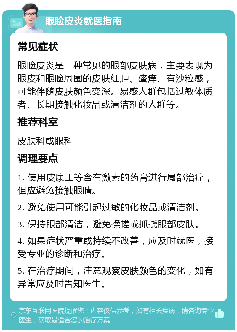 眼睑皮炎就医指南 常见症状 眼睑皮炎是一种常见的眼部皮肤病，主要表现为眼皮和眼睑周围的皮肤红肿、瘙痒、有沙粒感，可能伴随皮肤颜色变深。易感人群包括过敏体质者、长期接触化妆品或清洁剂的人群等。 推荐科室 皮肤科或眼科 调理要点 1. 使用皮康王等含有激素的药膏进行局部治疗，但应避免接触眼睛。 2. 避免使用可能引起过敏的化妆品或清洁剂。 3. 保持眼部清洁，避免揉搓或抓挠眼部皮肤。 4. 如果症状严重或持续不改善，应及时就医，接受专业的诊断和治疗。 5. 在治疗期间，注意观察皮肤颜色的变化，如有异常应及时告知医生。