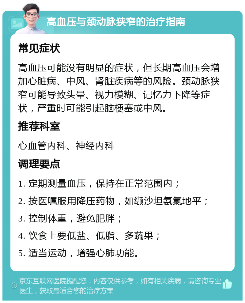 高血压与颈动脉狭窄的治疗指南 常见症状 高血压可能没有明显的症状，但长期高血压会增加心脏病、中风、肾脏疾病等的风险。颈动脉狭窄可能导致头晕、视力模糊、记忆力下降等症状，严重时可能引起脑梗塞或中风。 推荐科室 心血管内科、神经内科 调理要点 1. 定期测量血压，保持在正常范围内； 2. 按医嘱服用降压药物，如缬沙坦氨氯地平； 3. 控制体重，避免肥胖； 4. 饮食上要低盐、低脂、多蔬果； 5. 适当运动，增强心肺功能。