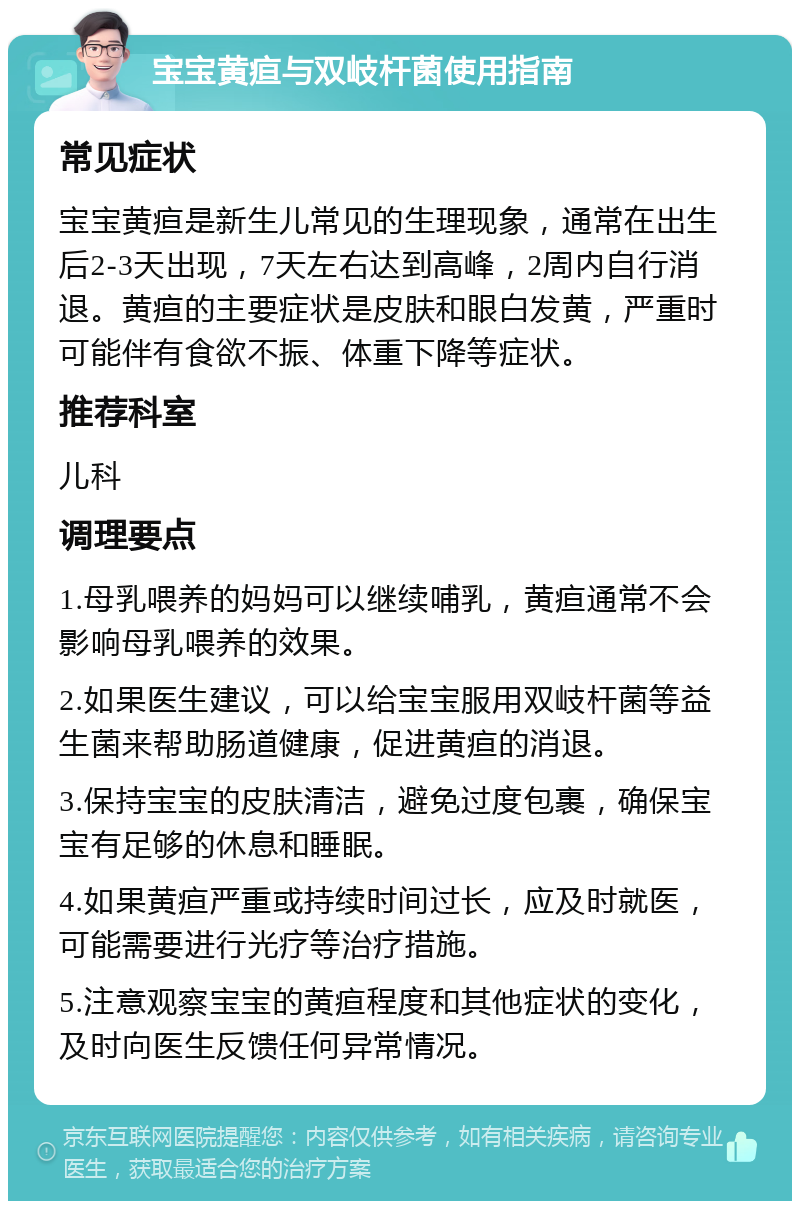 宝宝黄疸与双岐杆菌使用指南 常见症状 宝宝黄疸是新生儿常见的生理现象，通常在出生后2-3天出现，7天左右达到高峰，2周内自行消退。黄疸的主要症状是皮肤和眼白发黄，严重时可能伴有食欲不振、体重下降等症状。 推荐科室 儿科 调理要点 1.母乳喂养的妈妈可以继续哺乳，黄疸通常不会影响母乳喂养的效果。 2.如果医生建议，可以给宝宝服用双岐杆菌等益生菌来帮助肠道健康，促进黄疸的消退。 3.保持宝宝的皮肤清洁，避免过度包裹，确保宝宝有足够的休息和睡眠。 4.如果黄疸严重或持续时间过长，应及时就医，可能需要进行光疗等治疗措施。 5.注意观察宝宝的黄疸程度和其他症状的变化，及时向医生反馈任何异常情况。