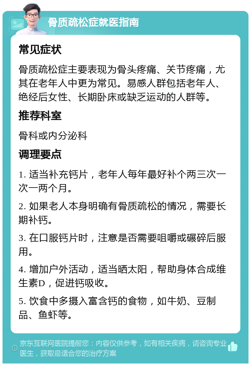 骨质疏松症就医指南 常见症状 骨质疏松症主要表现为骨头疼痛、关节疼痛，尤其在老年人中更为常见。易感人群包括老年人、绝经后女性、长期卧床或缺乏运动的人群等。 推荐科室 骨科或内分泌科 调理要点 1. 适当补充钙片，老年人每年最好补个两三次一次一两个月。 2. 如果老人本身明确有骨质疏松的情况，需要长期补钙。 3. 在口服钙片时，注意是否需要咀嚼或碾碎后服用。 4. 增加户外活动，适当晒太阳，帮助身体合成维生素D，促进钙吸收。 5. 饮食中多摄入富含钙的食物，如牛奶、豆制品、鱼虾等。