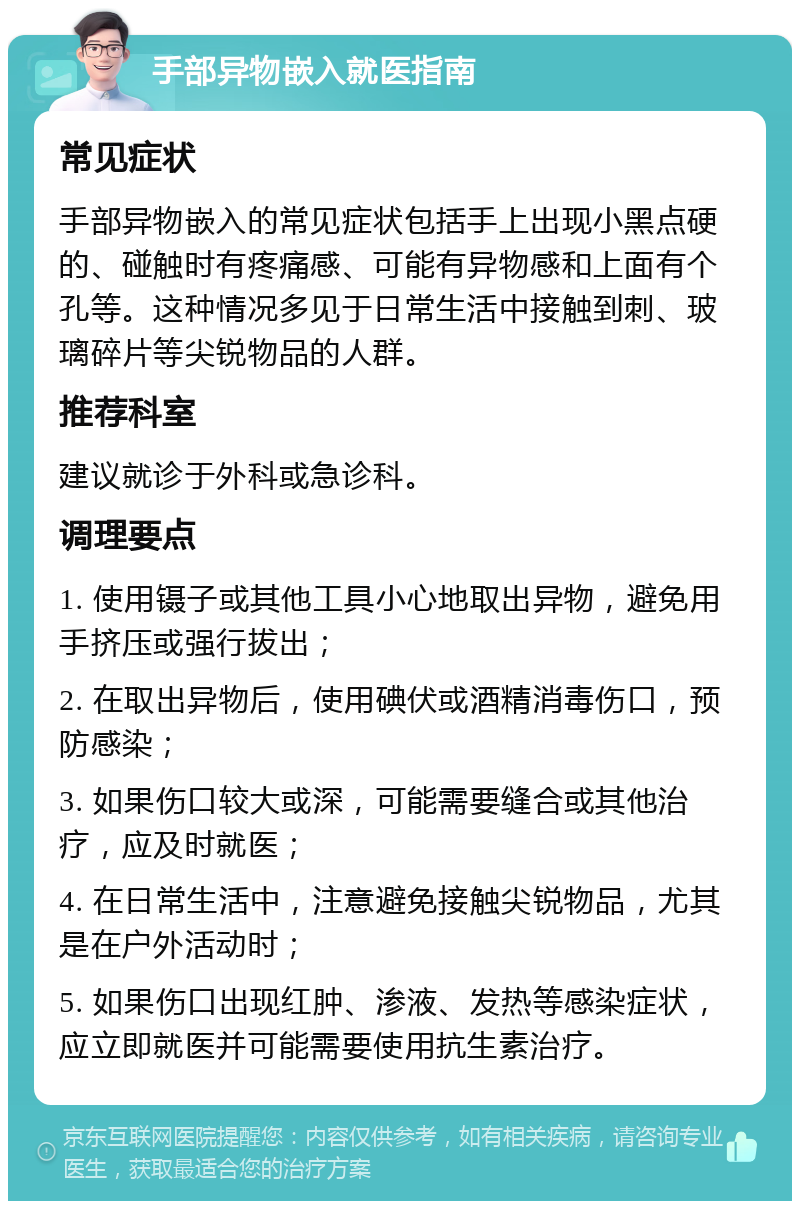 手部异物嵌入就医指南 常见症状 手部异物嵌入的常见症状包括手上出现小黑点硬的、碰触时有疼痛感、可能有异物感和上面有个孔等。这种情况多见于日常生活中接触到刺、玻璃碎片等尖锐物品的人群。 推荐科室 建议就诊于外科或急诊科。 调理要点 1. 使用镊子或其他工具小心地取出异物，避免用手挤压或强行拔出； 2. 在取出异物后，使用碘伏或酒精消毒伤口，预防感染； 3. 如果伤口较大或深，可能需要缝合或其他治疗，应及时就医； 4. 在日常生活中，注意避免接触尖锐物品，尤其是在户外活动时； 5. 如果伤口出现红肿、渗液、发热等感染症状，应立即就医并可能需要使用抗生素治疗。