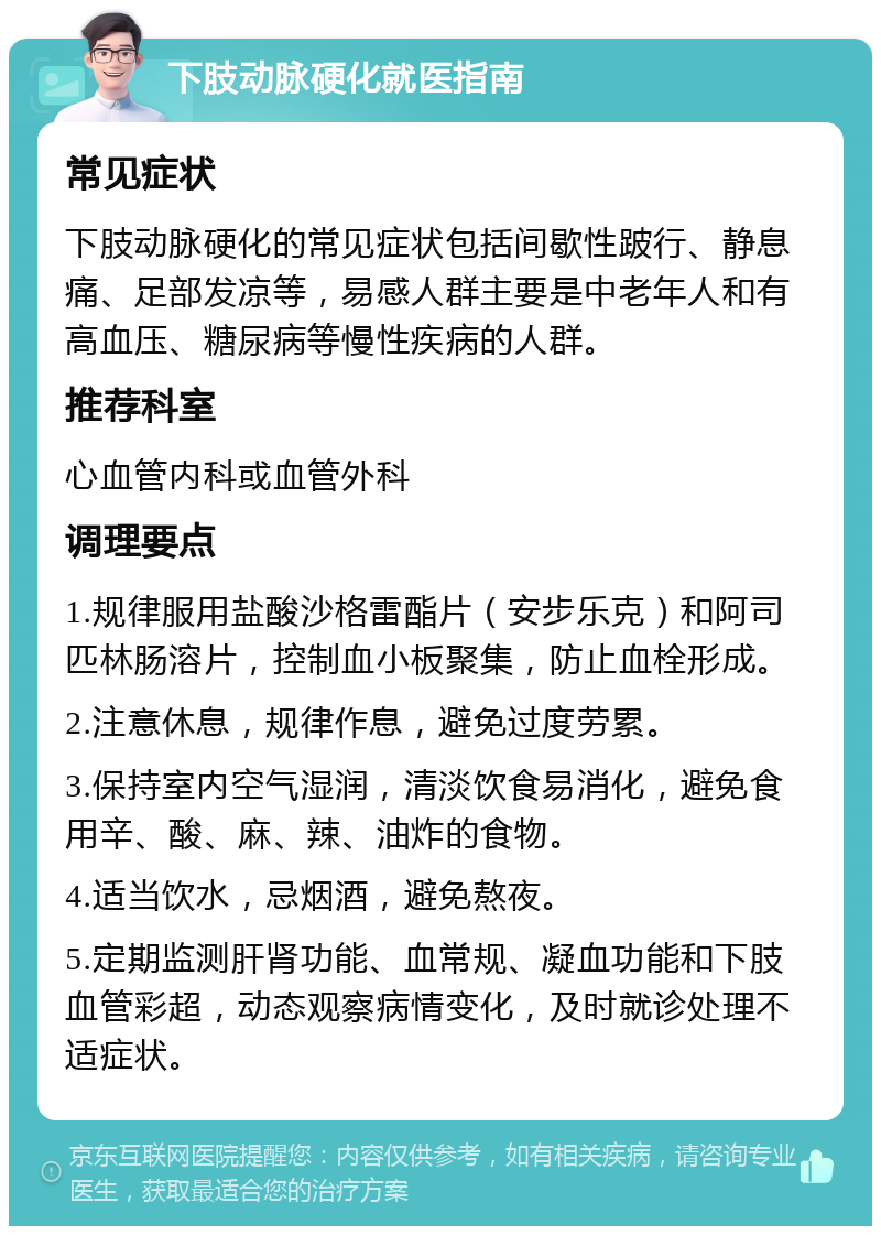 下肢动脉硬化就医指南 常见症状 下肢动脉硬化的常见症状包括间歇性跛行、静息痛、足部发凉等，易感人群主要是中老年人和有高血压、糖尿病等慢性疾病的人群。 推荐科室 心血管内科或血管外科 调理要点 1.规律服用盐酸沙格雷酯片（安步乐克）和阿司匹林肠溶片，控制血小板聚集，防止血栓形成。 2.注意休息，规律作息，避免过度劳累。 3.保持室内空气湿润，清淡饮食易消化，避免食用辛、酸、麻、辣、油炸的食物。 4.适当饮水，忌烟酒，避免熬夜。 5.定期监测肝肾功能、血常规、凝血功能和下肢血管彩超，动态观察病情变化，及时就诊处理不适症状。