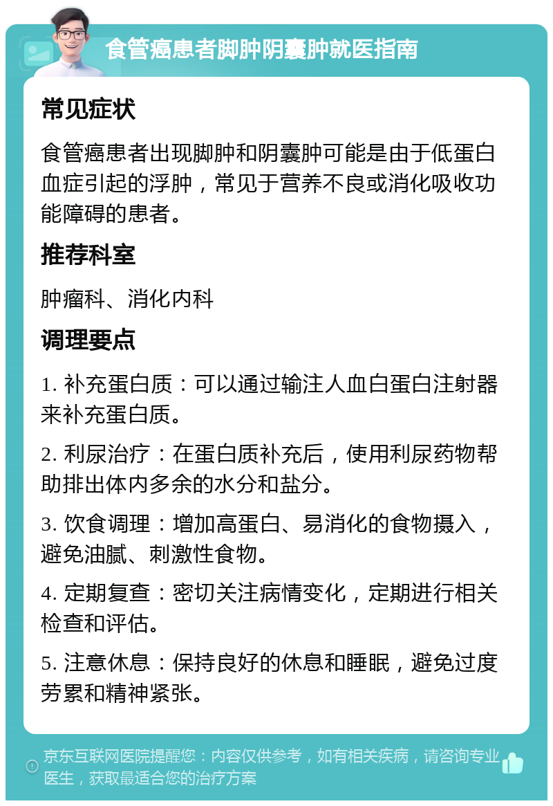 食管癌患者脚肿阴囊肿就医指南 常见症状 食管癌患者出现脚肿和阴囊肿可能是由于低蛋白血症引起的浮肿，常见于营养不良或消化吸收功能障碍的患者。 推荐科室 肿瘤科、消化内科 调理要点 1. 补充蛋白质：可以通过输注人血白蛋白注射器来补充蛋白质。 2. 利尿治疗：在蛋白质补充后，使用利尿药物帮助排出体内多余的水分和盐分。 3. 饮食调理：增加高蛋白、易消化的食物摄入，避免油腻、刺激性食物。 4. 定期复查：密切关注病情变化，定期进行相关检查和评估。 5. 注意休息：保持良好的休息和睡眠，避免过度劳累和精神紧张。