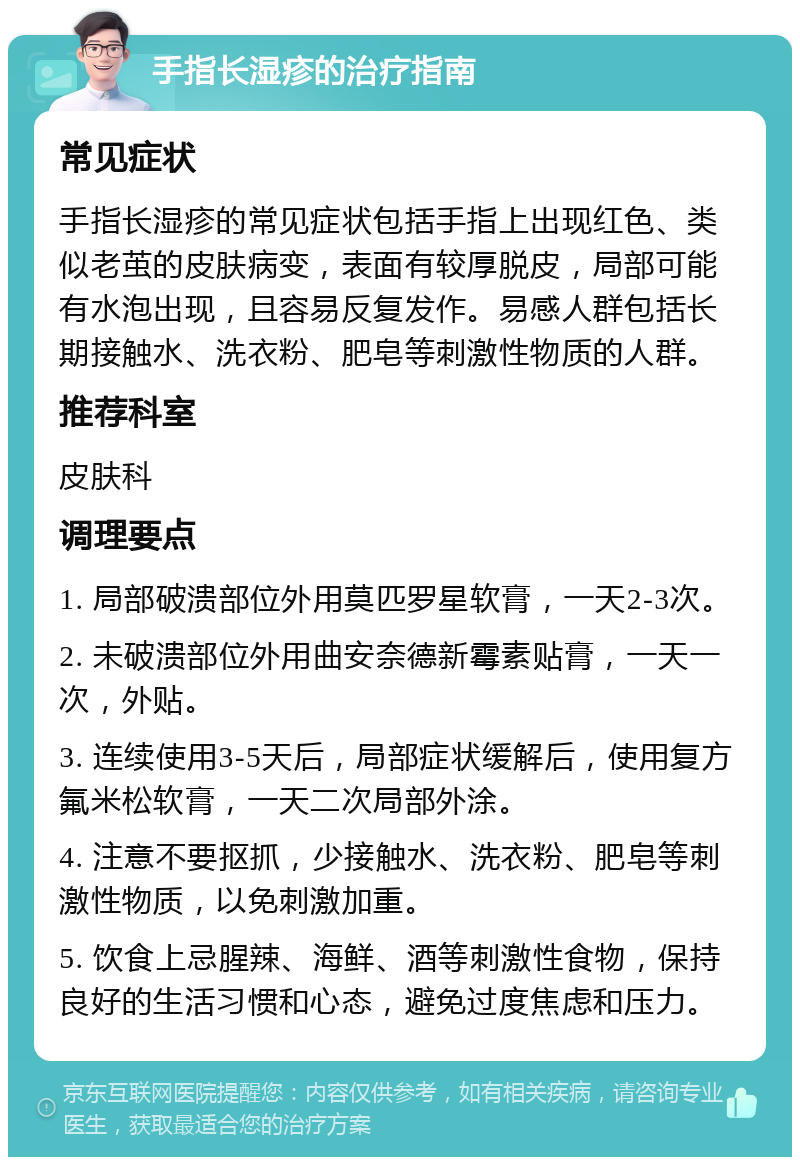 手指长湿疹的治疗指南 常见症状 手指长湿疹的常见症状包括手指上出现红色、类似老茧的皮肤病变，表面有较厚脱皮，局部可能有水泡出现，且容易反复发作。易感人群包括长期接触水、洗衣粉、肥皂等刺激性物质的人群。 推荐科室 皮肤科 调理要点 1. 局部破溃部位外用莫匹罗星软膏，一天2-3次。 2. 未破溃部位外用曲安奈德新霉素贴膏，一天一次，外贴。 3. 连续使用3-5天后，局部症状缓解后，使用复方氟米松软膏，一天二次局部外涂。 4. 注意不要抠抓，少接触水、洗衣粉、肥皂等刺激性物质，以免刺激加重。 5. 饮食上忌腥辣、海鲜、酒等刺激性食物，保持良好的生活习惯和心态，避免过度焦虑和压力。