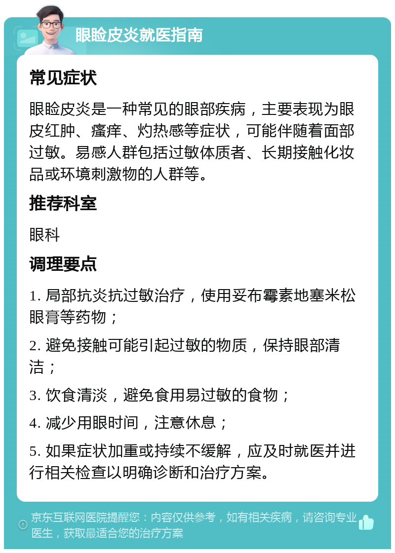 眼睑皮炎就医指南 常见症状 眼睑皮炎是一种常见的眼部疾病，主要表现为眼皮红肿、瘙痒、灼热感等症状，可能伴随着面部过敏。易感人群包括过敏体质者、长期接触化妆品或环境刺激物的人群等。 推荐科室 眼科 调理要点 1. 局部抗炎抗过敏治疗，使用妥布霉素地塞米松眼膏等药物； 2. 避免接触可能引起过敏的物质，保持眼部清洁； 3. 饮食清淡，避免食用易过敏的食物； 4. 减少用眼时间，注意休息； 5. 如果症状加重或持续不缓解，应及时就医并进行相关检查以明确诊断和治疗方案。