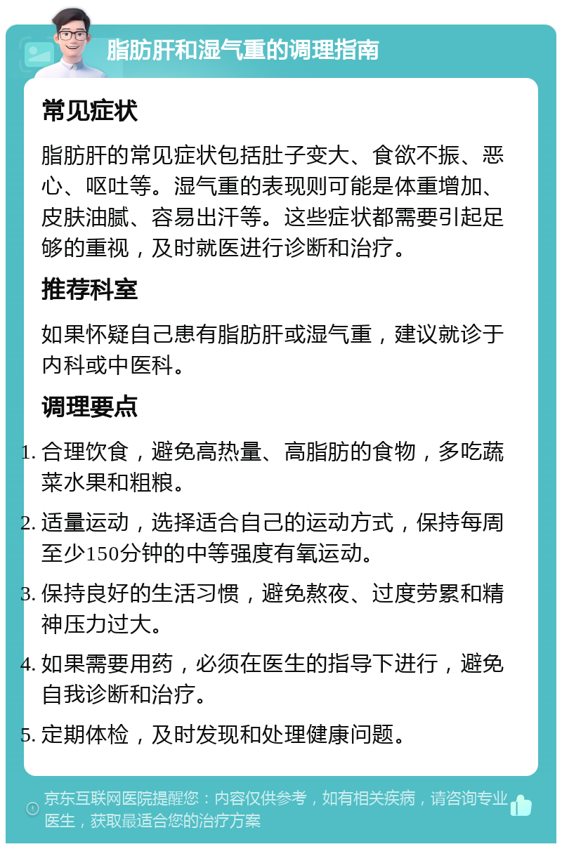 脂肪肝和湿气重的调理指南 常见症状 脂肪肝的常见症状包括肚子变大、食欲不振、恶心、呕吐等。湿气重的表现则可能是体重增加、皮肤油腻、容易出汗等。这些症状都需要引起足够的重视，及时就医进行诊断和治疗。 推荐科室 如果怀疑自己患有脂肪肝或湿气重，建议就诊于内科或中医科。 调理要点 合理饮食，避免高热量、高脂肪的食物，多吃蔬菜水果和粗粮。 适量运动，选择适合自己的运动方式，保持每周至少150分钟的中等强度有氧运动。 保持良好的生活习惯，避免熬夜、过度劳累和精神压力过大。 如果需要用药，必须在医生的指导下进行，避免自我诊断和治疗。 定期体检，及时发现和处理健康问题。