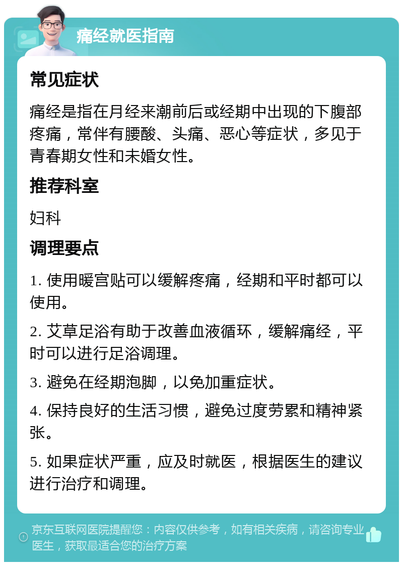 痛经就医指南 常见症状 痛经是指在月经来潮前后或经期中出现的下腹部疼痛，常伴有腰酸、头痛、恶心等症状，多见于青春期女性和未婚女性。 推荐科室 妇科 调理要点 1. 使用暖宫贴可以缓解疼痛，经期和平时都可以使用。 2. 艾草足浴有助于改善血液循环，缓解痛经，平时可以进行足浴调理。 3. 避免在经期泡脚，以免加重症状。 4. 保持良好的生活习惯，避免过度劳累和精神紧张。 5. 如果症状严重，应及时就医，根据医生的建议进行治疗和调理。