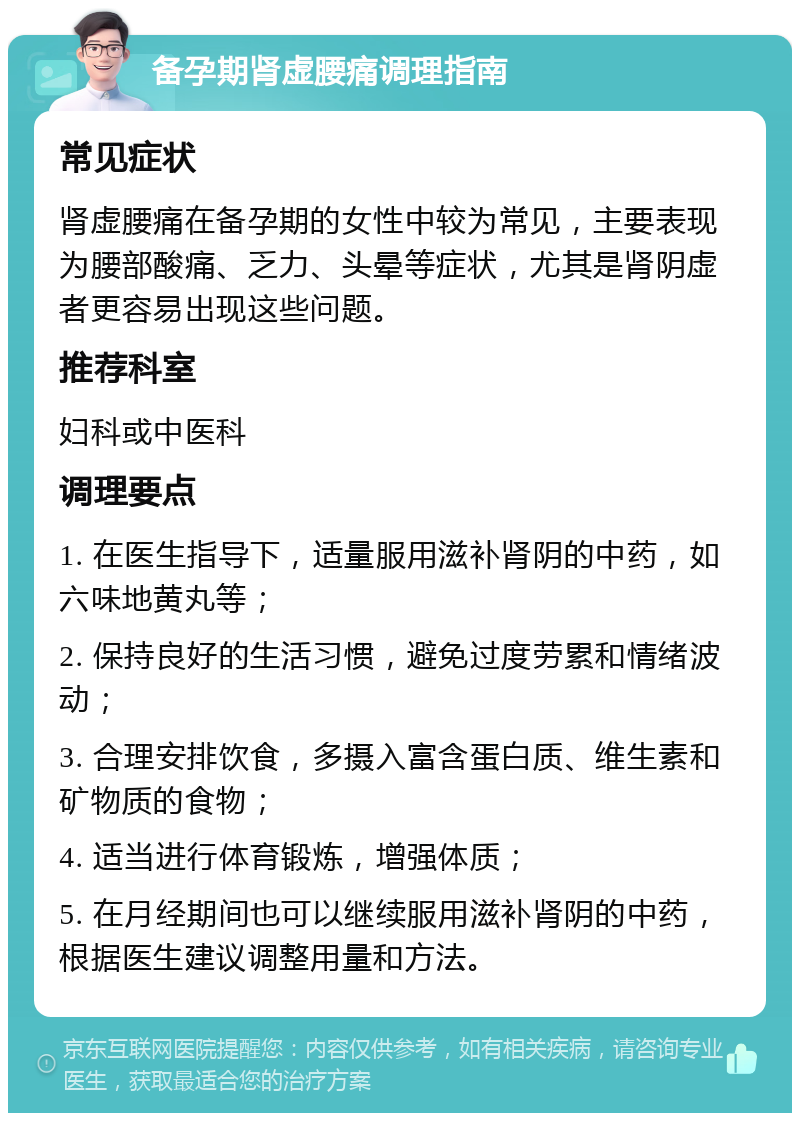 备孕期肾虚腰痛调理指南 常见症状 肾虚腰痛在备孕期的女性中较为常见，主要表现为腰部酸痛、乏力、头晕等症状，尤其是肾阴虚者更容易出现这些问题。 推荐科室 妇科或中医科 调理要点 1. 在医生指导下，适量服用滋补肾阴的中药，如六味地黄丸等； 2. 保持良好的生活习惯，避免过度劳累和情绪波动； 3. 合理安排饮食，多摄入富含蛋白质、维生素和矿物质的食物； 4. 适当进行体育锻炼，增强体质； 5. 在月经期间也可以继续服用滋补肾阴的中药，根据医生建议调整用量和方法。