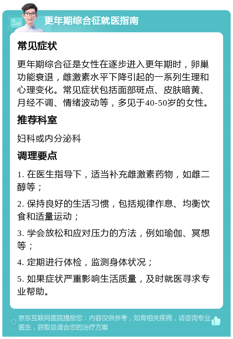 更年期综合征就医指南 常见症状 更年期综合征是女性在逐步进入更年期时，卵巢功能衰退，雌激素水平下降引起的一系列生理和心理变化。常见症状包括面部斑点、皮肤暗黄、月经不调、情绪波动等，多见于40-50岁的女性。 推荐科室 妇科或内分泌科 调理要点 1. 在医生指导下，适当补充雌激素药物，如雌二醇等； 2. 保持良好的生活习惯，包括规律作息、均衡饮食和适量运动； 3. 学会放松和应对压力的方法，例如瑜伽、冥想等； 4. 定期进行体检，监测身体状况； 5. 如果症状严重影响生活质量，及时就医寻求专业帮助。