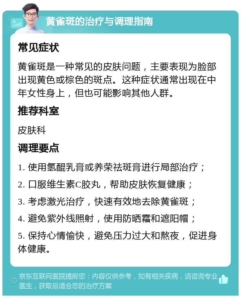 黄雀斑的治疗与调理指南 常见症状 黄雀斑是一种常见的皮肤问题，主要表现为脸部出现黄色或棕色的斑点。这种症状通常出现在中年女性身上，但也可能影响其他人群。 推荐科室 皮肤科 调理要点 1. 使用氢醌乳膏或养荣祛斑膏进行局部治疗； 2. 口服维生素C胶丸，帮助皮肤恢复健康； 3. 考虑激光治疗，快速有效地去除黄雀斑； 4. 避免紫外线照射，使用防晒霜和遮阳帽； 5. 保持心情愉快，避免压力过大和熬夜，促进身体健康。