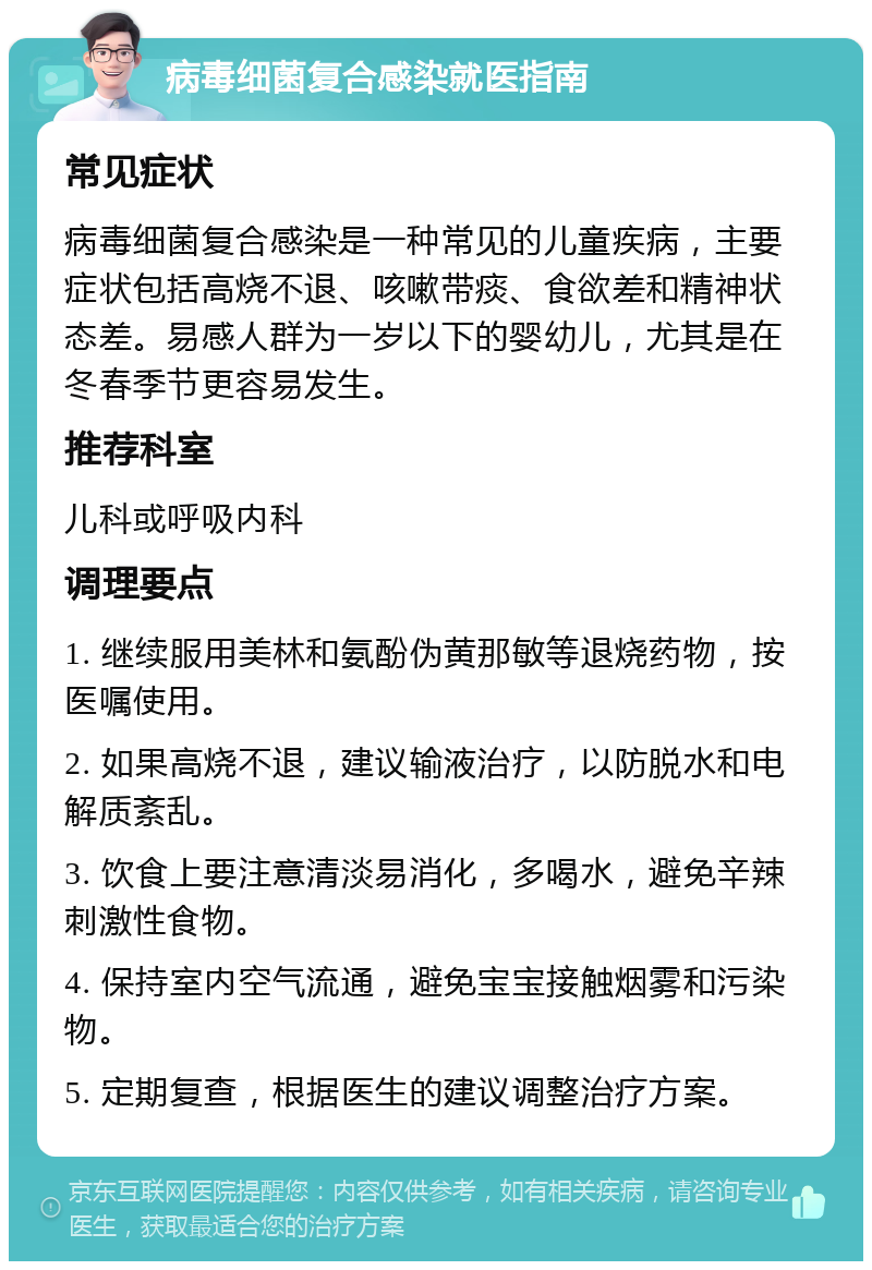 病毒细菌复合感染就医指南 常见症状 病毒细菌复合感染是一种常见的儿童疾病，主要症状包括高烧不退、咳嗽带痰、食欲差和精神状态差。易感人群为一岁以下的婴幼儿，尤其是在冬春季节更容易发生。 推荐科室 儿科或呼吸内科 调理要点 1. 继续服用美林和氨酚伪黄那敏等退烧药物，按医嘱使用。 2. 如果高烧不退，建议输液治疗，以防脱水和电解质紊乱。 3. 饮食上要注意清淡易消化，多喝水，避免辛辣刺激性食物。 4. 保持室内空气流通，避免宝宝接触烟雾和污染物。 5. 定期复查，根据医生的建议调整治疗方案。