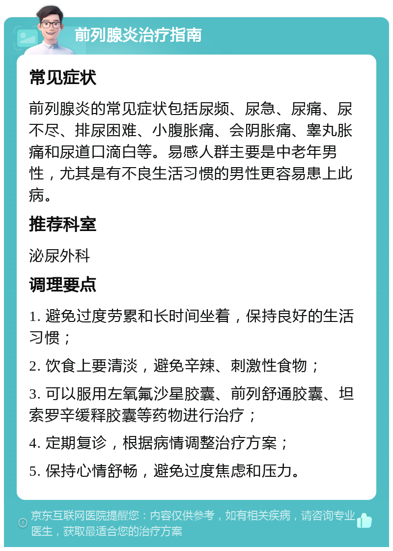 前列腺炎治疗指南 常见症状 前列腺炎的常见症状包括尿频、尿急、尿痛、尿不尽、排尿困难、小腹胀痛、会阴胀痛、睾丸胀痛和尿道口滴白等。易感人群主要是中老年男性，尤其是有不良生活习惯的男性更容易患上此病。 推荐科室 泌尿外科 调理要点 1. 避免过度劳累和长时间坐着，保持良好的生活习惯； 2. 饮食上要清淡，避免辛辣、刺激性食物； 3. 可以服用左氧氟沙星胶囊、前列舒通胶囊、坦索罗辛缓释胶囊等药物进行治疗； 4. 定期复诊，根据病情调整治疗方案； 5. 保持心情舒畅，避免过度焦虑和压力。