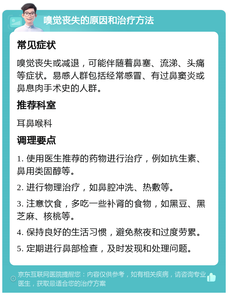 嗅觉丧失的原因和治疗方法 常见症状 嗅觉丧失或减退，可能伴随着鼻塞、流涕、头痛等症状。易感人群包括经常感冒、有过鼻窦炎或鼻息肉手术史的人群。 推荐科室 耳鼻喉科 调理要点 1. 使用医生推荐的药物进行治疗，例如抗生素、鼻用类固醇等。 2. 进行物理治疗，如鼻腔冲洗、热敷等。 3. 注意饮食，多吃一些补肾的食物，如黑豆、黑芝麻、核桃等。 4. 保持良好的生活习惯，避免熬夜和过度劳累。 5. 定期进行鼻部检查，及时发现和处理问题。