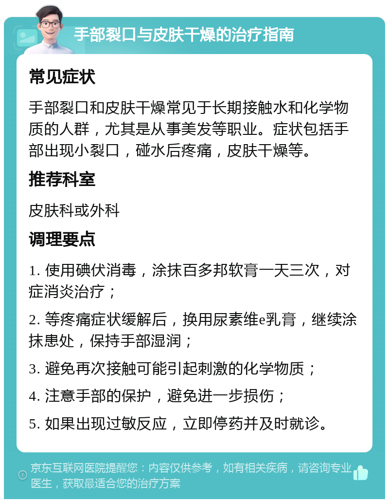 手部裂口与皮肤干燥的治疗指南 常见症状 手部裂口和皮肤干燥常见于长期接触水和化学物质的人群，尤其是从事美发等职业。症状包括手部出现小裂口，碰水后疼痛，皮肤干燥等。 推荐科室 皮肤科或外科 调理要点 1. 使用碘伏消毒，涂抹百多邦软膏一天三次，对症消炎治疗； 2. 等疼痛症状缓解后，换用尿素维e乳膏，继续涂抹患处，保持手部湿润； 3. 避免再次接触可能引起刺激的化学物质； 4. 注意手部的保护，避免进一步损伤； 5. 如果出现过敏反应，立即停药并及时就诊。