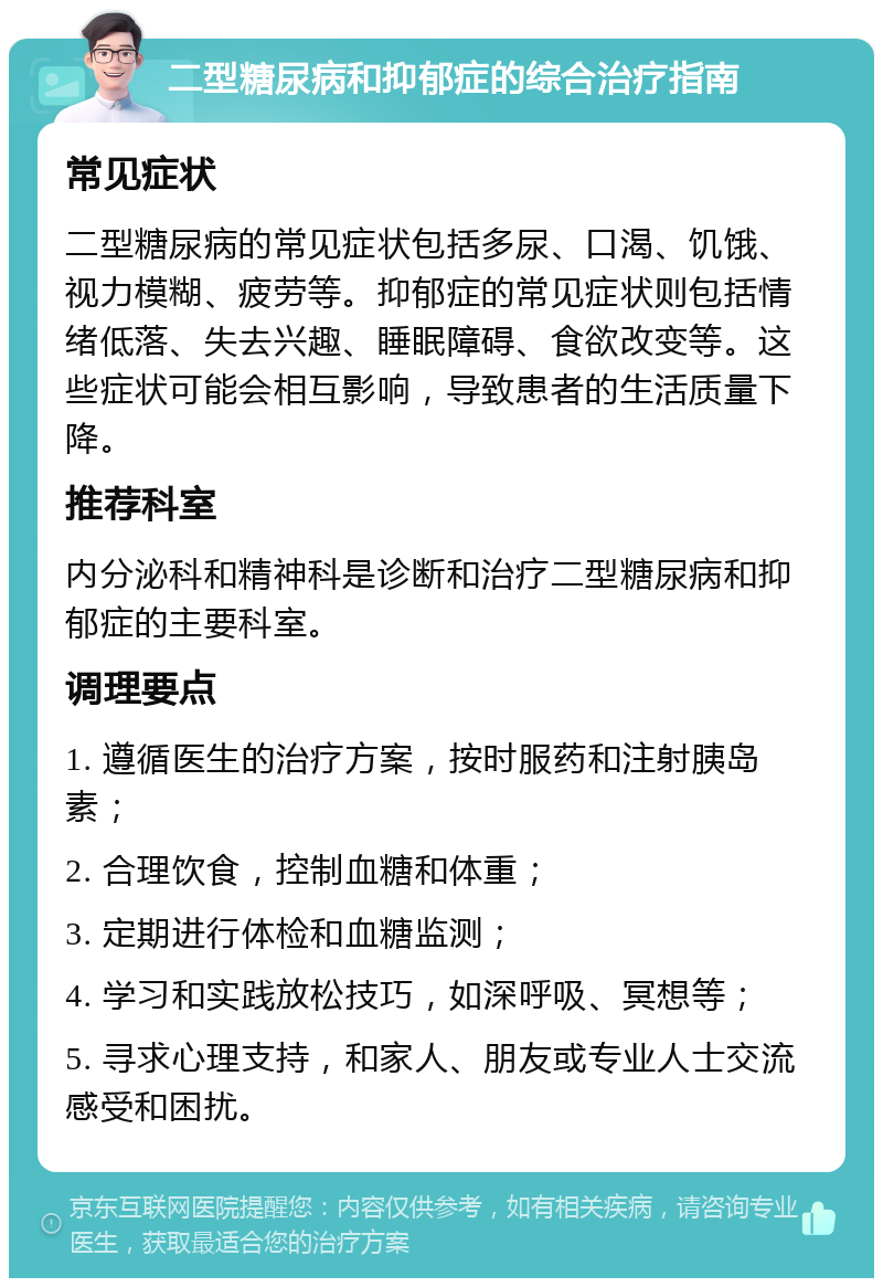 二型糖尿病和抑郁症的综合治疗指南 常见症状 二型糖尿病的常见症状包括多尿、口渴、饥饿、视力模糊、疲劳等。抑郁症的常见症状则包括情绪低落、失去兴趣、睡眠障碍、食欲改变等。这些症状可能会相互影响，导致患者的生活质量下降。 推荐科室 内分泌科和精神科是诊断和治疗二型糖尿病和抑郁症的主要科室。 调理要点 1. 遵循医生的治疗方案，按时服药和注射胰岛素； 2. 合理饮食，控制血糖和体重； 3. 定期进行体检和血糖监测； 4. 学习和实践放松技巧，如深呼吸、冥想等； 5. 寻求心理支持，和家人、朋友或专业人士交流感受和困扰。