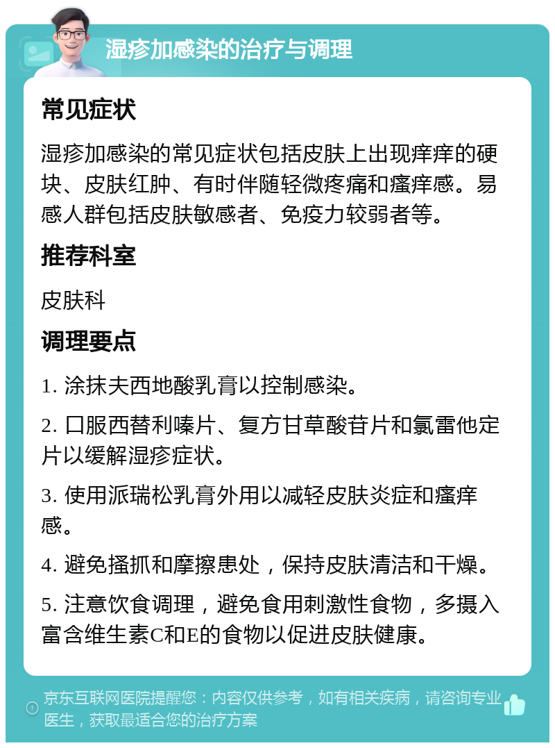 湿疹加感染的治疗与调理 常见症状 湿疹加感染的常见症状包括皮肤上出现痒痒的硬块、皮肤红肿、有时伴随轻微疼痛和瘙痒感。易感人群包括皮肤敏感者、免疫力较弱者等。 推荐科室 皮肤科 调理要点 1. 涂抹夫西地酸乳膏以控制感染。 2. 口服西替利嗪片、复方甘草酸苷片和氯雷他定片以缓解湿疹症状。 3. 使用派瑞松乳膏外用以减轻皮肤炎症和瘙痒感。 4. 避免搔抓和摩擦患处，保持皮肤清洁和干燥。 5. 注意饮食调理，避免食用刺激性食物，多摄入富含维生素C和E的食物以促进皮肤健康。