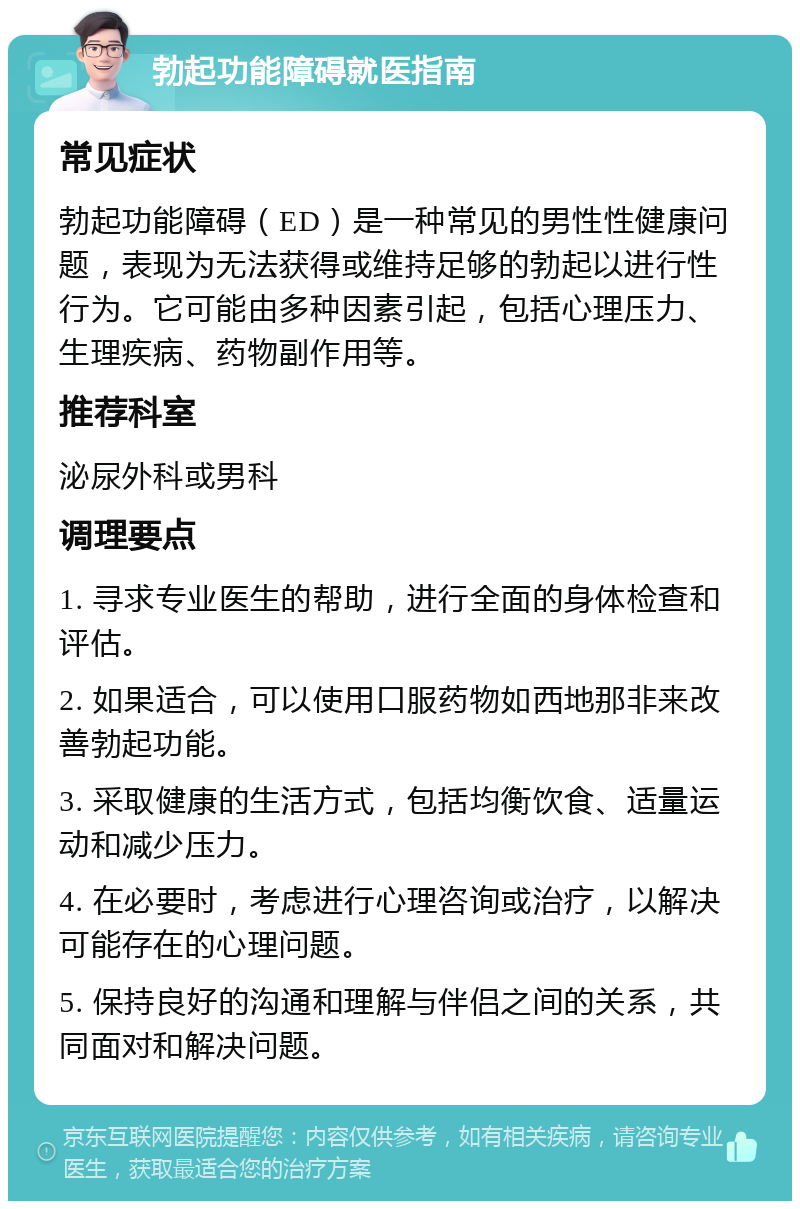 勃起功能障碍就医指南 常见症状 勃起功能障碍（ED）是一种常见的男性性健康问题，表现为无法获得或维持足够的勃起以进行性行为。它可能由多种因素引起，包括心理压力、生理疾病、药物副作用等。 推荐科室 泌尿外科或男科 调理要点 1. 寻求专业医生的帮助，进行全面的身体检查和评估。 2. 如果适合，可以使用口服药物如西地那非来改善勃起功能。 3. 采取健康的生活方式，包括均衡饮食、适量运动和减少压力。 4. 在必要时，考虑进行心理咨询或治疗，以解决可能存在的心理问题。 5. 保持良好的沟通和理解与伴侣之间的关系，共同面对和解决问题。