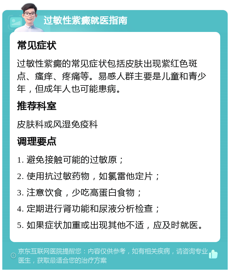 过敏性紫癜就医指南 常见症状 过敏性紫癜的常见症状包括皮肤出现紫红色斑点、瘙痒、疼痛等。易感人群主要是儿童和青少年，但成年人也可能患病。 推荐科室 皮肤科或风湿免疫科 调理要点 1. 避免接触可能的过敏原； 2. 使用抗过敏药物，如氯雷他定片； 3. 注意饮食，少吃高蛋白食物； 4. 定期进行肾功能和尿液分析检查； 5. 如果症状加重或出现其他不适，应及时就医。