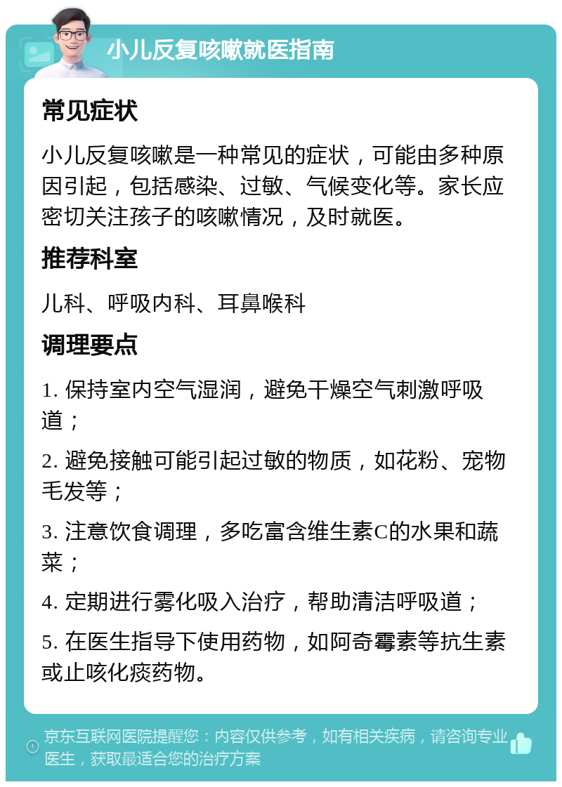 小儿反复咳嗽就医指南 常见症状 小儿反复咳嗽是一种常见的症状，可能由多种原因引起，包括感染、过敏、气候变化等。家长应密切关注孩子的咳嗽情况，及时就医。 推荐科室 儿科、呼吸内科、耳鼻喉科 调理要点 1. 保持室内空气湿润，避免干燥空气刺激呼吸道； 2. 避免接触可能引起过敏的物质，如花粉、宠物毛发等； 3. 注意饮食调理，多吃富含维生素C的水果和蔬菜； 4. 定期进行雾化吸入治疗，帮助清洁呼吸道； 5. 在医生指导下使用药物，如阿奇霉素等抗生素或止咳化痰药物。