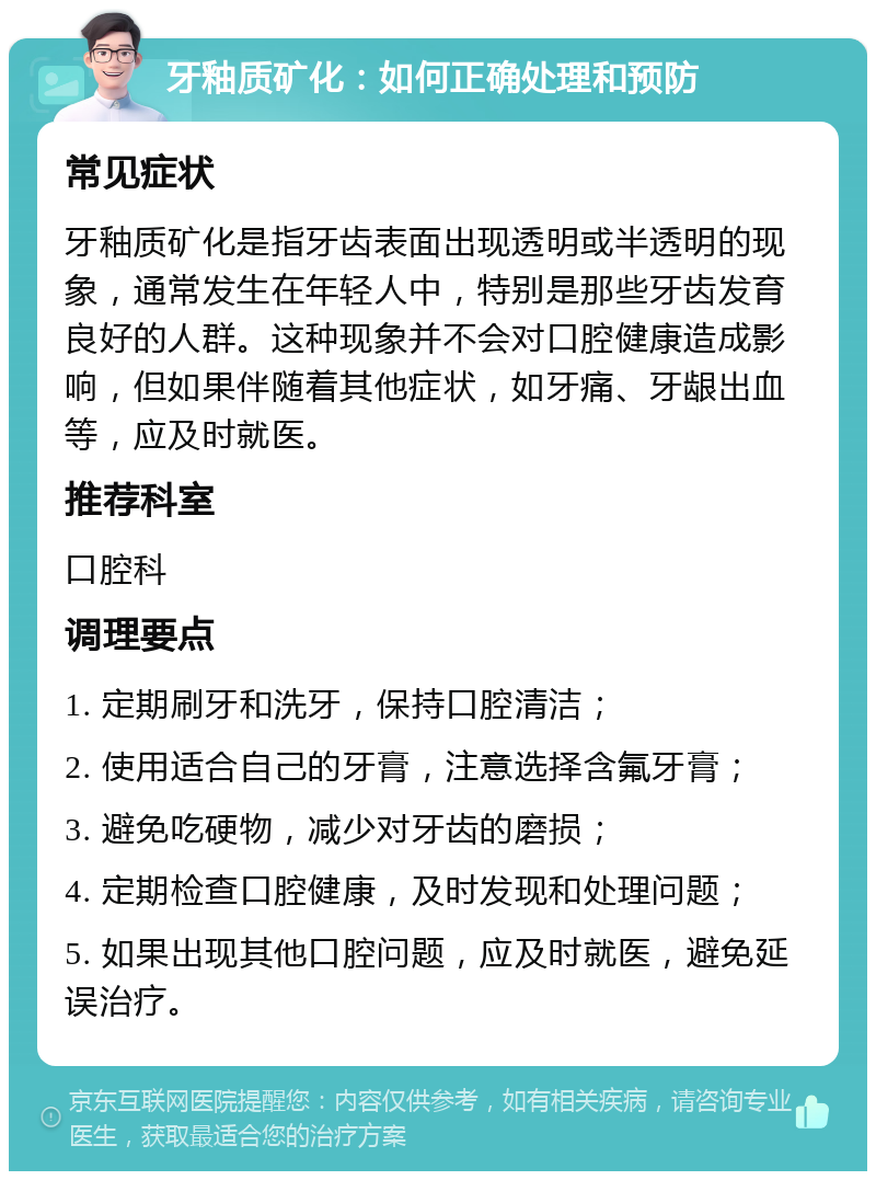 牙釉质矿化：如何正确处理和预防 常见症状 牙釉质矿化是指牙齿表面出现透明或半透明的现象，通常发生在年轻人中，特别是那些牙齿发育良好的人群。这种现象并不会对口腔健康造成影响，但如果伴随着其他症状，如牙痛、牙龈出血等，应及时就医。 推荐科室 口腔科 调理要点 1. 定期刷牙和洗牙，保持口腔清洁； 2. 使用适合自己的牙膏，注意选择含氟牙膏； 3. 避免吃硬物，减少对牙齿的磨损； 4. 定期检查口腔健康，及时发现和处理问题； 5. 如果出现其他口腔问题，应及时就医，避免延误治疗。