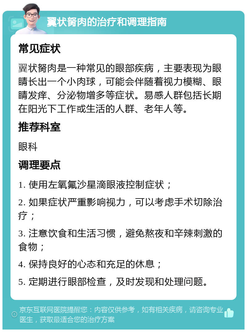 翼状胬肉的治疗和调理指南 常见症状 翼状胬肉是一种常见的眼部疾病，主要表现为眼睛长出一个小肉球，可能会伴随着视力模糊、眼睛发痒、分泌物增多等症状。易感人群包括长期在阳光下工作或生活的人群、老年人等。 推荐科室 眼科 调理要点 1. 使用左氧氟沙星滴眼液控制症状； 2. 如果症状严重影响视力，可以考虑手术切除治疗； 3. 注意饮食和生活习惯，避免熬夜和辛辣刺激的食物； 4. 保持良好的心态和充足的休息； 5. 定期进行眼部检查，及时发现和处理问题。