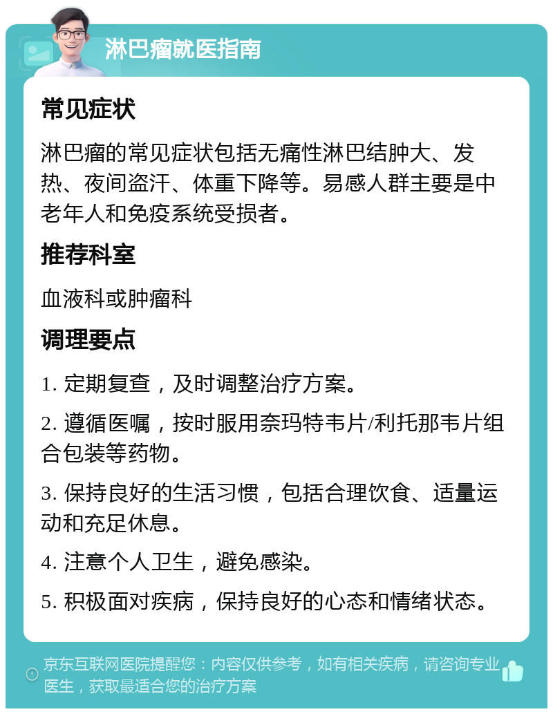 淋巴瘤就医指南 常见症状 淋巴瘤的常见症状包括无痛性淋巴结肿大、发热、夜间盗汗、体重下降等。易感人群主要是中老年人和免疫系统受损者。 推荐科室 血液科或肿瘤科 调理要点 1. 定期复查，及时调整治疗方案。 2. 遵循医嘱，按时服用奈玛特韦片/利托那韦片组合包装等药物。 3. 保持良好的生活习惯，包括合理饮食、适量运动和充足休息。 4. 注意个人卫生，避免感染。 5. 积极面对疾病，保持良好的心态和情绪状态。