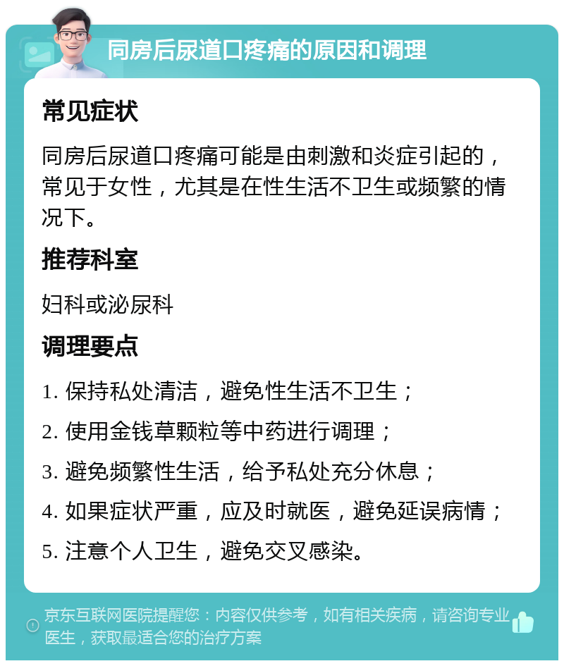 同房后尿道口疼痛的原因和调理 常见症状 同房后尿道口疼痛可能是由刺激和炎症引起的，常见于女性，尤其是在性生活不卫生或频繁的情况下。 推荐科室 妇科或泌尿科 调理要点 1. 保持私处清洁，避免性生活不卫生； 2. 使用金钱草颗粒等中药进行调理； 3. 避免频繁性生活，给予私处充分休息； 4. 如果症状严重，应及时就医，避免延误病情； 5. 注意个人卫生，避免交叉感染。