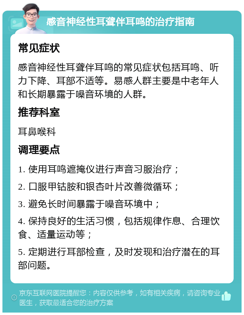 感音神经性耳聋伴耳鸣的治疗指南 常见症状 感音神经性耳聋伴耳鸣的常见症状包括耳鸣、听力下降、耳部不适等。易感人群主要是中老年人和长期暴露于噪音环境的人群。 推荐科室 耳鼻喉科 调理要点 1. 使用耳鸣遮掩仪进行声音习服治疗； 2. 口服甲钴胺和银杏叶片改善微循环； 3. 避免长时间暴露于噪音环境中； 4. 保持良好的生活习惯，包括规律作息、合理饮食、适量运动等； 5. 定期进行耳部检查，及时发现和治疗潜在的耳部问题。