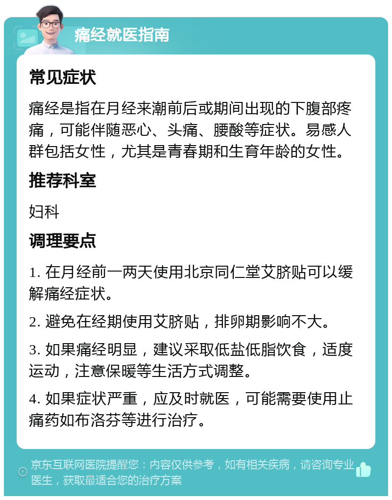 痛经就医指南 常见症状 痛经是指在月经来潮前后或期间出现的下腹部疼痛，可能伴随恶心、头痛、腰酸等症状。易感人群包括女性，尤其是青春期和生育年龄的女性。 推荐科室 妇科 调理要点 1. 在月经前一两天使用北京同仁堂艾脐贴可以缓解痛经症状。 2. 避免在经期使用艾脐贴，排卵期影响不大。 3. 如果痛经明显，建议采取低盐低脂饮食，适度运动，注意保暖等生活方式调整。 4. 如果症状严重，应及时就医，可能需要使用止痛药如布洛芬等进行治疗。