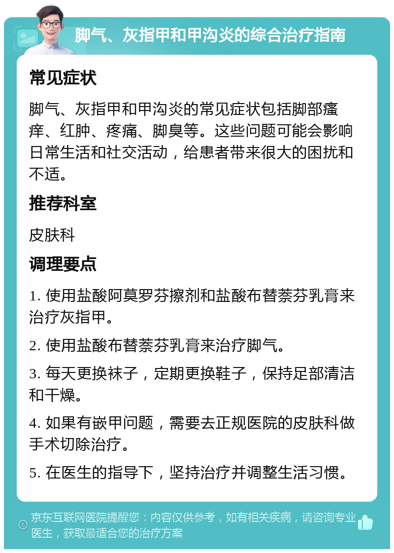 脚气、灰指甲和甲沟炎的综合治疗指南 常见症状 脚气、灰指甲和甲沟炎的常见症状包括脚部瘙痒、红肿、疼痛、脚臭等。这些问题可能会影响日常生活和社交活动，给患者带来很大的困扰和不适。 推荐科室 皮肤科 调理要点 1. 使用盐酸阿莫罗芬擦剂和盐酸布替萘芬乳膏来治疗灰指甲。 2. 使用盐酸布替萘芬乳膏来治疗脚气。 3. 每天更换袜子，定期更换鞋子，保持足部清洁和干燥。 4. 如果有嵌甲问题，需要去正规医院的皮肤科做手术切除治疗。 5. 在医生的指导下，坚持治疗并调整生活习惯。