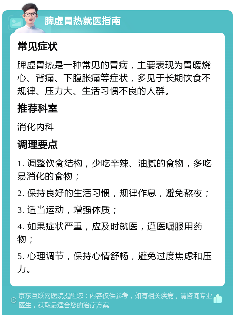 脾虚胃热就医指南 常见症状 脾虚胃热是一种常见的胃病，主要表现为胃暖烧心、背痛、下腹胀痛等症状，多见于长期饮食不规律、压力大、生活习惯不良的人群。 推荐科室 消化内科 调理要点 1. 调整饮食结构，少吃辛辣、油腻的食物，多吃易消化的食物； 2. 保持良好的生活习惯，规律作息，避免熬夜； 3. 适当运动，增强体质； 4. 如果症状严重，应及时就医，遵医嘱服用药物； 5. 心理调节，保持心情舒畅，避免过度焦虑和压力。