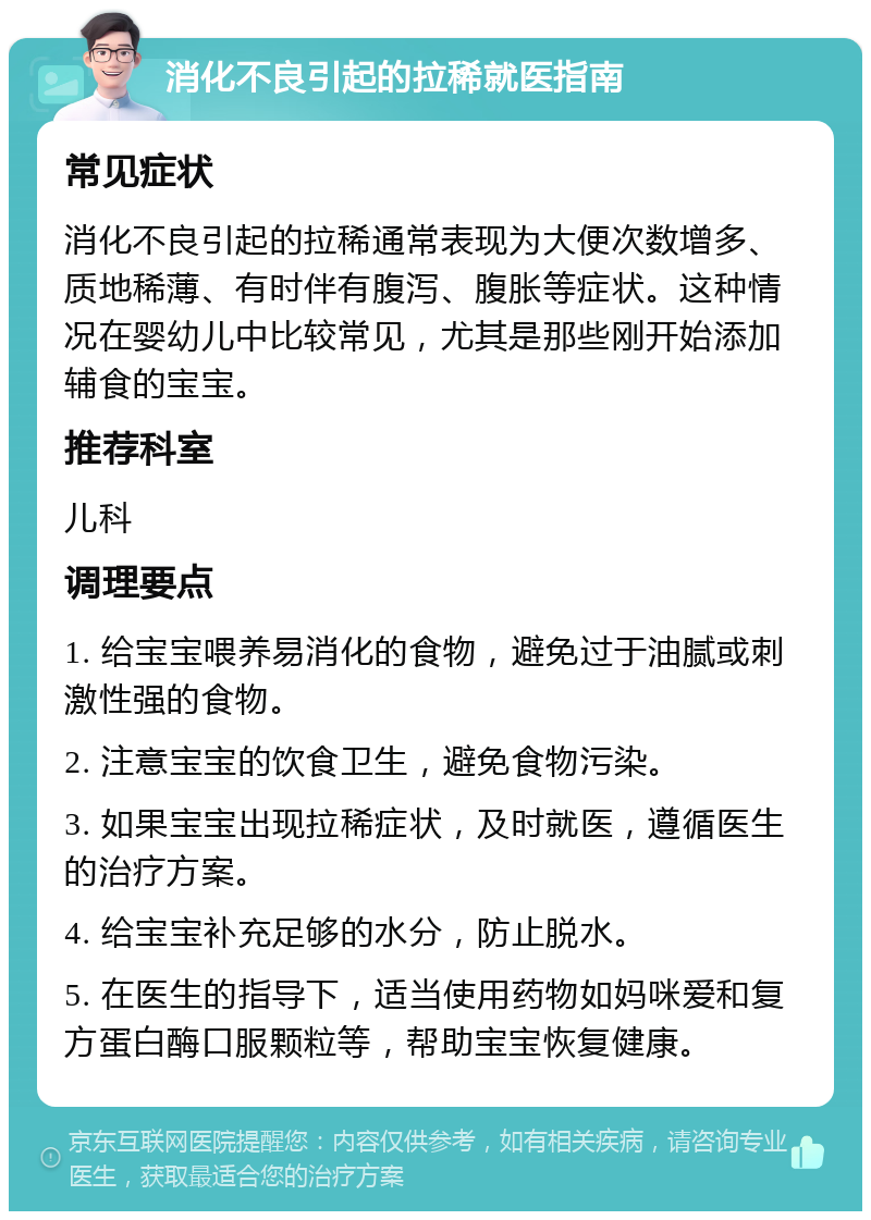 消化不良引起的拉稀就医指南 常见症状 消化不良引起的拉稀通常表现为大便次数增多、质地稀薄、有时伴有腹泻、腹胀等症状。这种情况在婴幼儿中比较常见，尤其是那些刚开始添加辅食的宝宝。 推荐科室 儿科 调理要点 1. 给宝宝喂养易消化的食物，避免过于油腻或刺激性强的食物。 2. 注意宝宝的饮食卫生，避免食物污染。 3. 如果宝宝出现拉稀症状，及时就医，遵循医生的治疗方案。 4. 给宝宝补充足够的水分，防止脱水。 5. 在医生的指导下，适当使用药物如妈咪爱和复方蛋白酶口服颗粒等，帮助宝宝恢复健康。