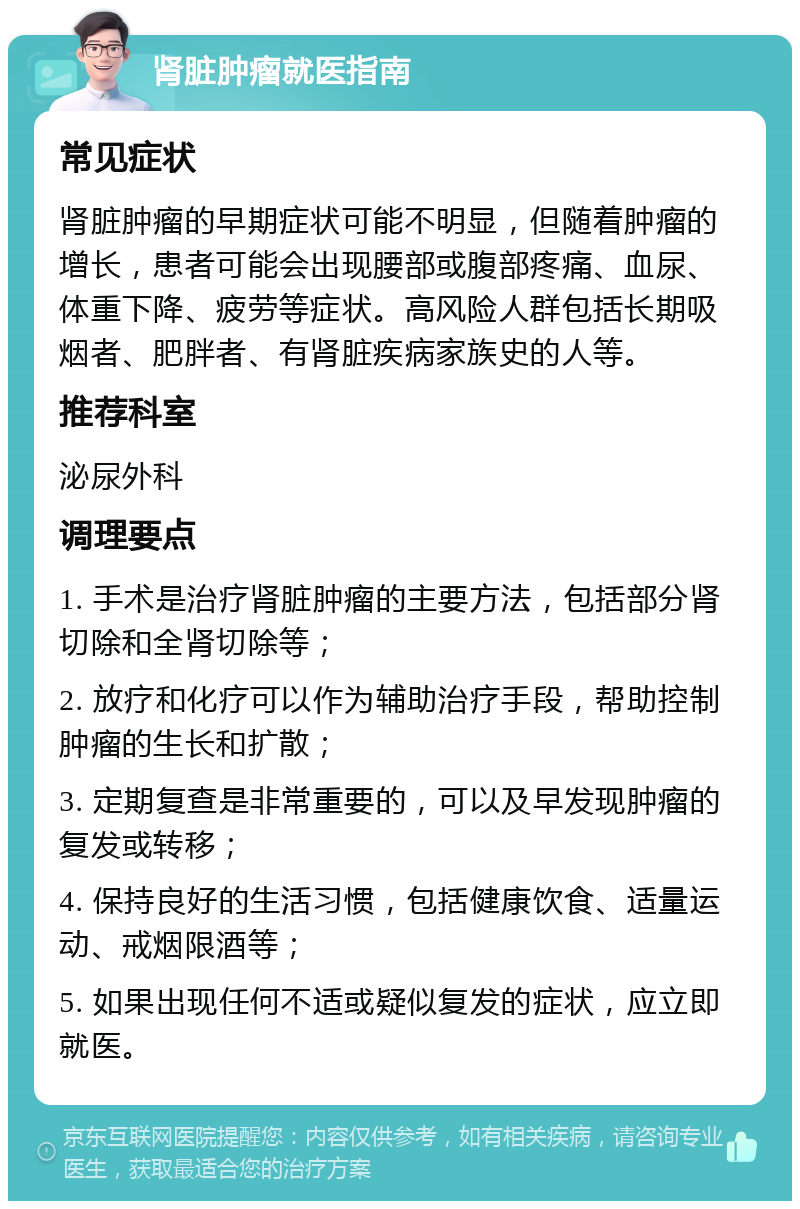 肾脏肿瘤就医指南 常见症状 肾脏肿瘤的早期症状可能不明显，但随着肿瘤的增长，患者可能会出现腰部或腹部疼痛、血尿、体重下降、疲劳等症状。高风险人群包括长期吸烟者、肥胖者、有肾脏疾病家族史的人等。 推荐科室 泌尿外科 调理要点 1. 手术是治疗肾脏肿瘤的主要方法，包括部分肾切除和全肾切除等； 2. 放疗和化疗可以作为辅助治疗手段，帮助控制肿瘤的生长和扩散； 3. 定期复查是非常重要的，可以及早发现肿瘤的复发或转移； 4. 保持良好的生活习惯，包括健康饮食、适量运动、戒烟限酒等； 5. 如果出现任何不适或疑似复发的症状，应立即就医。