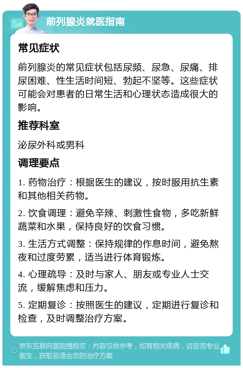 前列腺炎就医指南 常见症状 前列腺炎的常见症状包括尿频、尿急、尿痛、排尿困难、性生活时间短、勃起不坚等。这些症状可能会对患者的日常生活和心理状态造成很大的影响。 推荐科室 泌尿外科或男科 调理要点 1. 药物治疗：根据医生的建议，按时服用抗生素和其他相关药物。 2. 饮食调理：避免辛辣、刺激性食物，多吃新鲜蔬菜和水果，保持良好的饮食习惯。 3. 生活方式调整：保持规律的作息时间，避免熬夜和过度劳累，适当进行体育锻炼。 4. 心理疏导：及时与家人、朋友或专业人士交流，缓解焦虑和压力。 5. 定期复诊：按照医生的建议，定期进行复诊和检查，及时调整治疗方案。