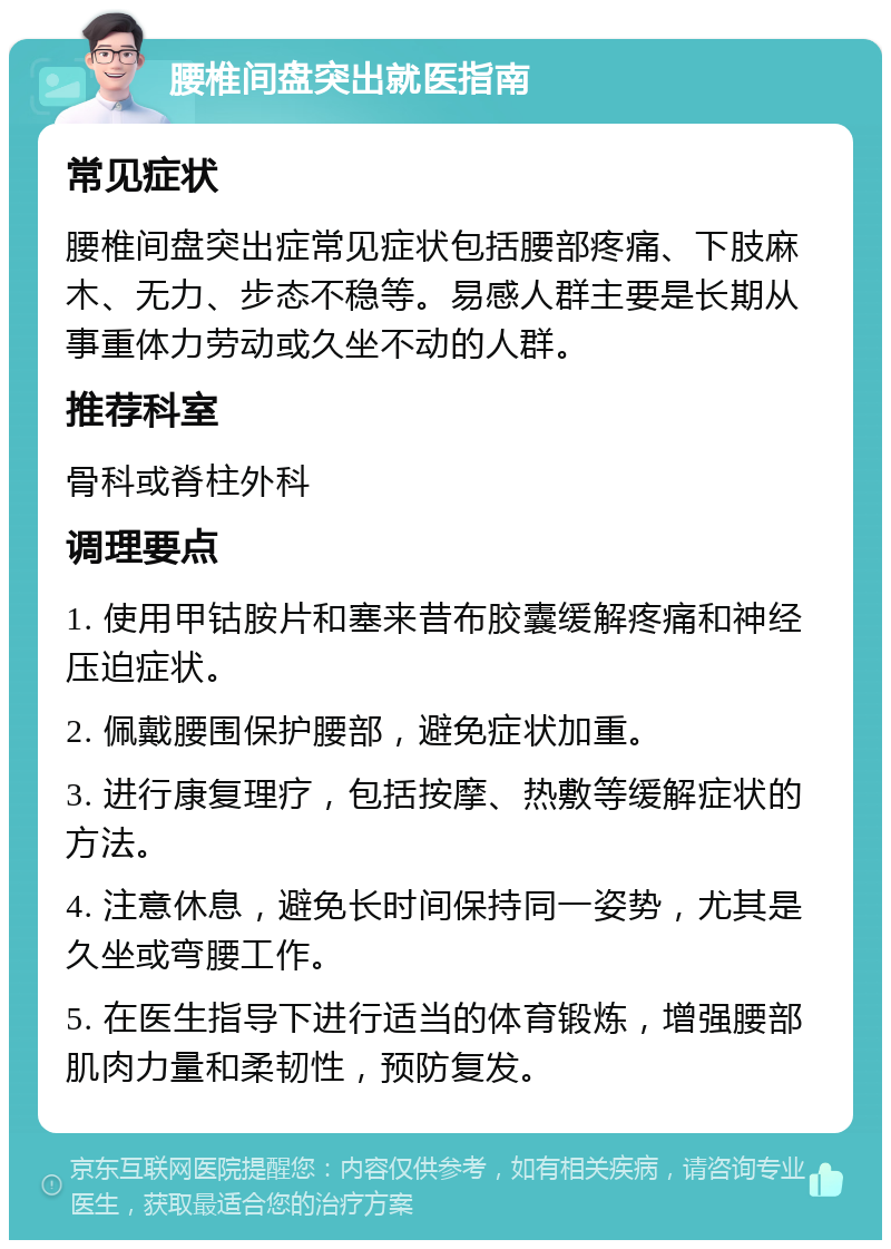 腰椎间盘突出就医指南 常见症状 腰椎间盘突出症常见症状包括腰部疼痛、下肢麻木、无力、步态不稳等。易感人群主要是长期从事重体力劳动或久坐不动的人群。 推荐科室 骨科或脊柱外科 调理要点 1. 使用甲钴胺片和塞来昔布胶囊缓解疼痛和神经压迫症状。 2. 佩戴腰围保护腰部，避免症状加重。 3. 进行康复理疗，包括按摩、热敷等缓解症状的方法。 4. 注意休息，避免长时间保持同一姿势，尤其是久坐或弯腰工作。 5. 在医生指导下进行适当的体育锻炼，增强腰部肌肉力量和柔韧性，预防复发。