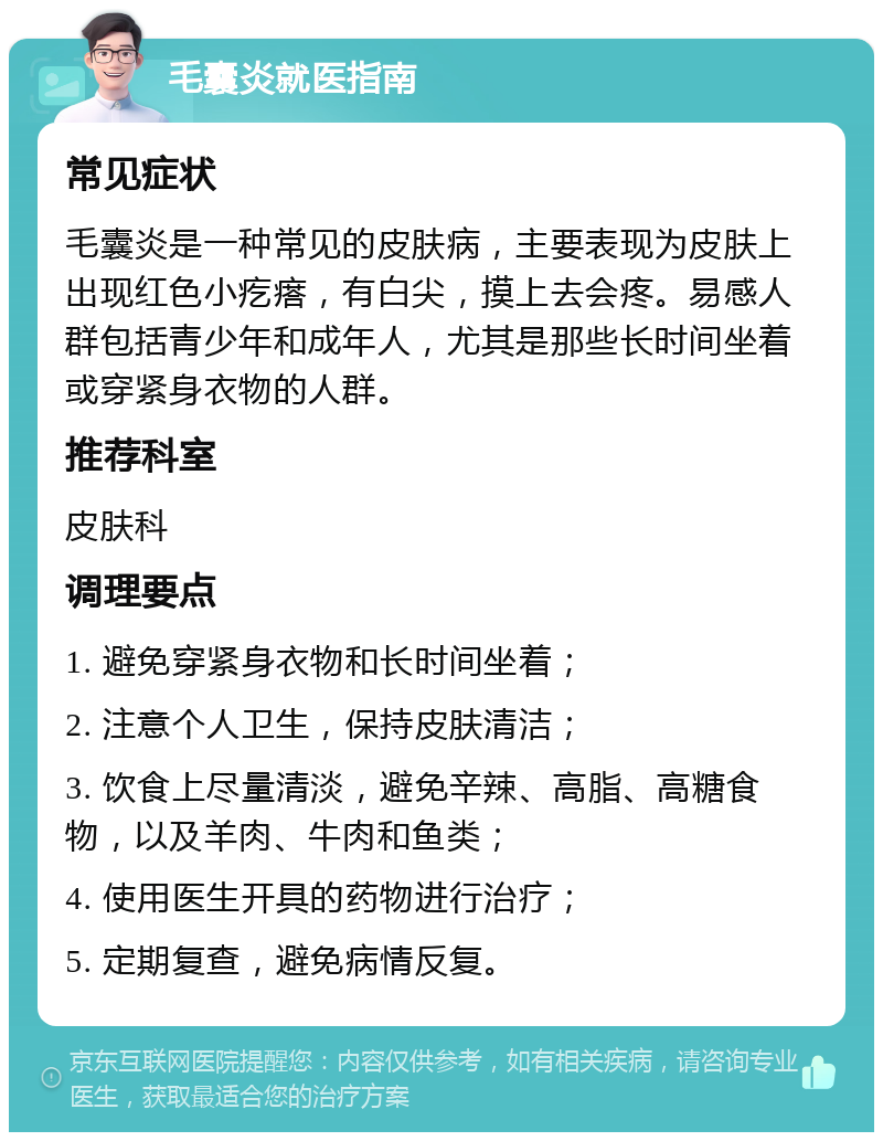 毛囊炎就医指南 常见症状 毛囊炎是一种常见的皮肤病，主要表现为皮肤上出现红色小疙瘩，有白尖，摸上去会疼。易感人群包括青少年和成年人，尤其是那些长时间坐着或穿紧身衣物的人群。 推荐科室 皮肤科 调理要点 1. 避免穿紧身衣物和长时间坐着； 2. 注意个人卫生，保持皮肤清洁； 3. 饮食上尽量清淡，避免辛辣、高脂、高糖食物，以及羊肉、牛肉和鱼类； 4. 使用医生开具的药物进行治疗； 5. 定期复查，避免病情反复。