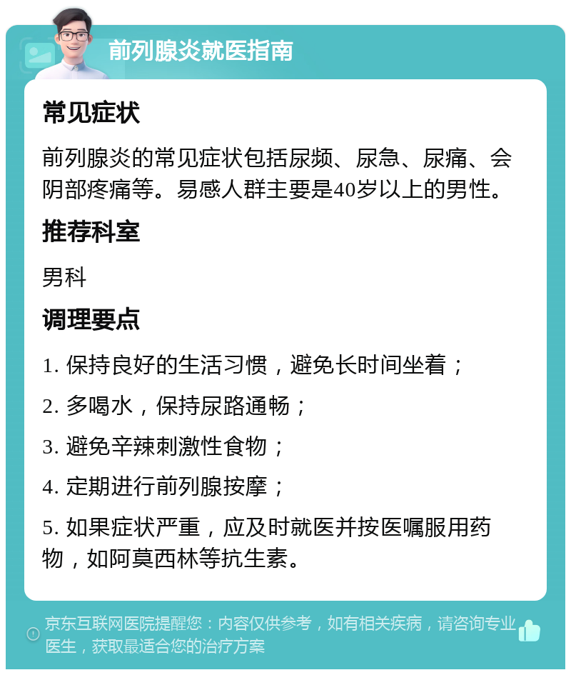 前列腺炎就医指南 常见症状 前列腺炎的常见症状包括尿频、尿急、尿痛、会阴部疼痛等。易感人群主要是40岁以上的男性。 推荐科室 男科 调理要点 1. 保持良好的生活习惯，避免长时间坐着； 2. 多喝水，保持尿路通畅； 3. 避免辛辣刺激性食物； 4. 定期进行前列腺按摩； 5. 如果症状严重，应及时就医并按医嘱服用药物，如阿莫西林等抗生素。