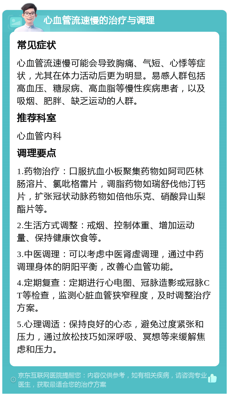 心血管流速慢的治疗与调理 常见症状 心血管流速慢可能会导致胸痛、气短、心悸等症状，尤其在体力活动后更为明显。易感人群包括高血压、糖尿病、高血脂等慢性疾病患者，以及吸烟、肥胖、缺乏运动的人群。 推荐科室 心血管内科 调理要点 1.药物治疗：口服抗血小板聚集药物如阿司匹林肠溶片、氯吡格雷片，调脂药物如瑞舒伐他汀钙片，扩张冠状动脉药物如倍他乐克、硝酸异山梨酯片等。 2.生活方式调整：戒烟、控制体重、增加运动量、保持健康饮食等。 3.中医调理：可以考虑中医肾虚调理，通过中药调理身体的阴阳平衡，改善心血管功能。 4.定期复查：定期进行心电图、冠脉造影或冠脉CT等检查，监测心脏血管狭窄程度，及时调整治疗方案。 5.心理调适：保持良好的心态，避免过度紧张和压力，通过放松技巧如深呼吸、冥想等来缓解焦虑和压力。