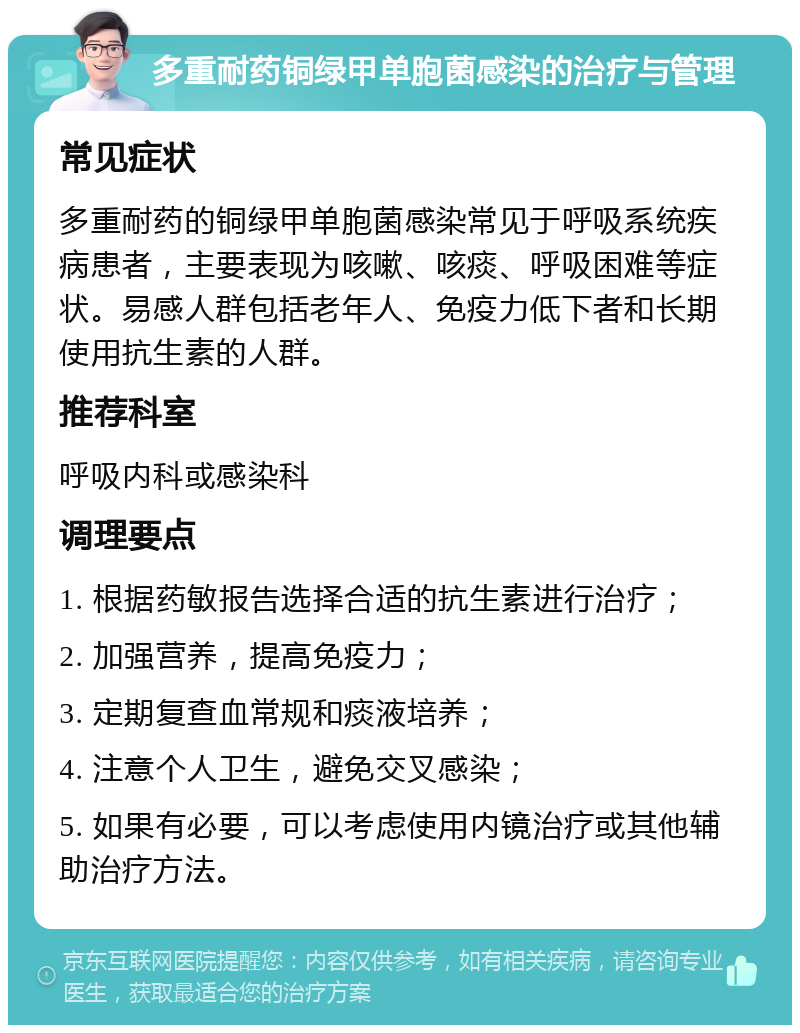 多重耐药铜绿甲单胞菌感染的治疗与管理 常见症状 多重耐药的铜绿甲单胞菌感染常见于呼吸系统疾病患者，主要表现为咳嗽、咳痰、呼吸困难等症状。易感人群包括老年人、免疫力低下者和长期使用抗生素的人群。 推荐科室 呼吸内科或感染科 调理要点 1. 根据药敏报告选择合适的抗生素进行治疗； 2. 加强营养，提高免疫力； 3. 定期复查血常规和痰液培养； 4. 注意个人卫生，避免交叉感染； 5. 如果有必要，可以考虑使用内镜治疗或其他辅助治疗方法。