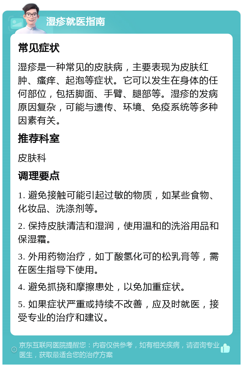 湿疹就医指南 常见症状 湿疹是一种常见的皮肤病，主要表现为皮肤红肿、瘙痒、起泡等症状。它可以发生在身体的任何部位，包括脚面、手臂、腿部等。湿疹的发病原因复杂，可能与遗传、环境、免疫系统等多种因素有关。 推荐科室 皮肤科 调理要点 1. 避免接触可能引起过敏的物质，如某些食物、化妆品、洗涤剂等。 2. 保持皮肤清洁和湿润，使用温和的洗浴用品和保湿霜。 3. 外用药物治疗，如丁酸氢化可的松乳膏等，需在医生指导下使用。 4. 避免抓挠和摩擦患处，以免加重症状。 5. 如果症状严重或持续不改善，应及时就医，接受专业的治疗和建议。