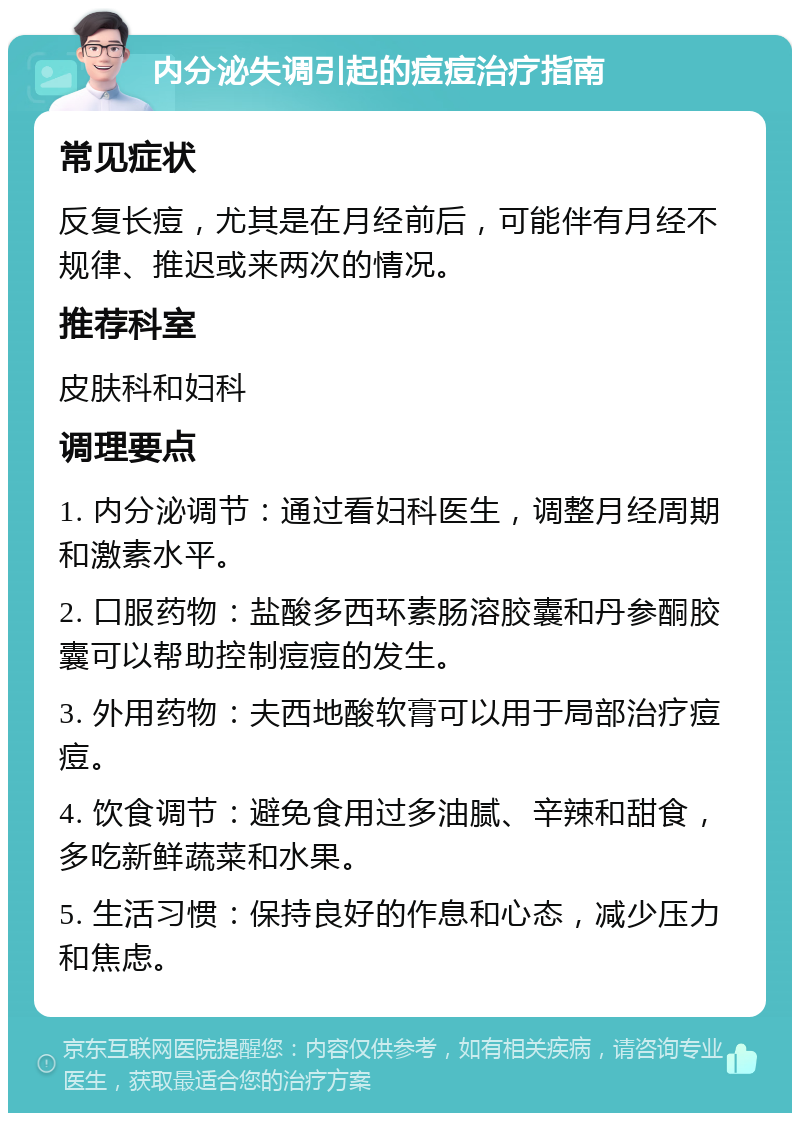 内分泌失调引起的痘痘治疗指南 常见症状 反复长痘，尤其是在月经前后，可能伴有月经不规律、推迟或来两次的情况。 推荐科室 皮肤科和妇科 调理要点 1. 内分泌调节：通过看妇科医生，调整月经周期和激素水平。 2. 口服药物：盐酸多西环素肠溶胶囊和丹参酮胶囊可以帮助控制痘痘的发生。 3. 外用药物：夫西地酸软膏可以用于局部治疗痘痘。 4. 饮食调节：避免食用过多油腻、辛辣和甜食，多吃新鲜蔬菜和水果。 5. 生活习惯：保持良好的作息和心态，减少压力和焦虑。