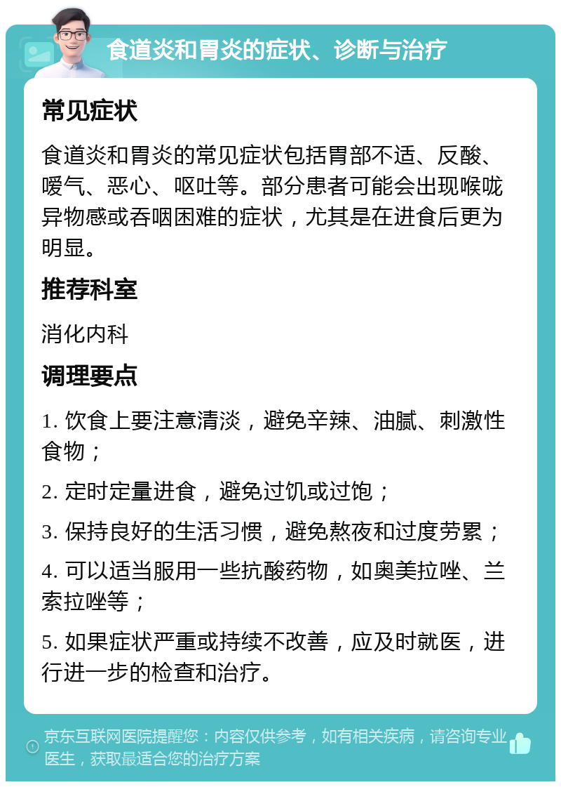 食道炎和胃炎的症状、诊断与治疗 常见症状 食道炎和胃炎的常见症状包括胃部不适、反酸、嗳气、恶心、呕吐等。部分患者可能会出现喉咙异物感或吞咽困难的症状，尤其是在进食后更为明显。 推荐科室 消化内科 调理要点 1. 饮食上要注意清淡，避免辛辣、油腻、刺激性食物； 2. 定时定量进食，避免过饥或过饱； 3. 保持良好的生活习惯，避免熬夜和过度劳累； 4. 可以适当服用一些抗酸药物，如奥美拉唑、兰索拉唑等； 5. 如果症状严重或持续不改善，应及时就医，进行进一步的检查和治疗。